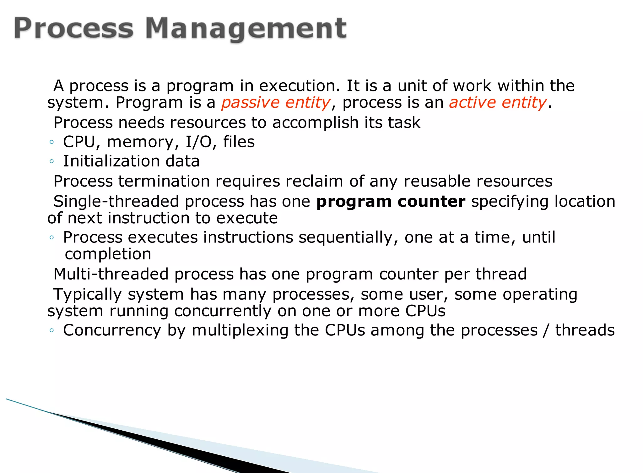 A process is a program in execution. It is a unit of work within the
system. Program is a passive entity, process is an active entity.
Process needs resources to accomplish its task
◦ CPU, memory, I/O, files
◦ Initialization data
Process termination requires reclaim of any reusable resources
Single-threaded process has one program counter specifying location
of next instruction to execute
◦ Process executes instructions sequentially, one at a time, until
completion
Multi-threaded process has one program counter per thread
Typically system has many processes, some user, some operating
system running concurrently on one or more CPUs
◦ Concurrency by multiplexing the CPUs among the processes / threads
 