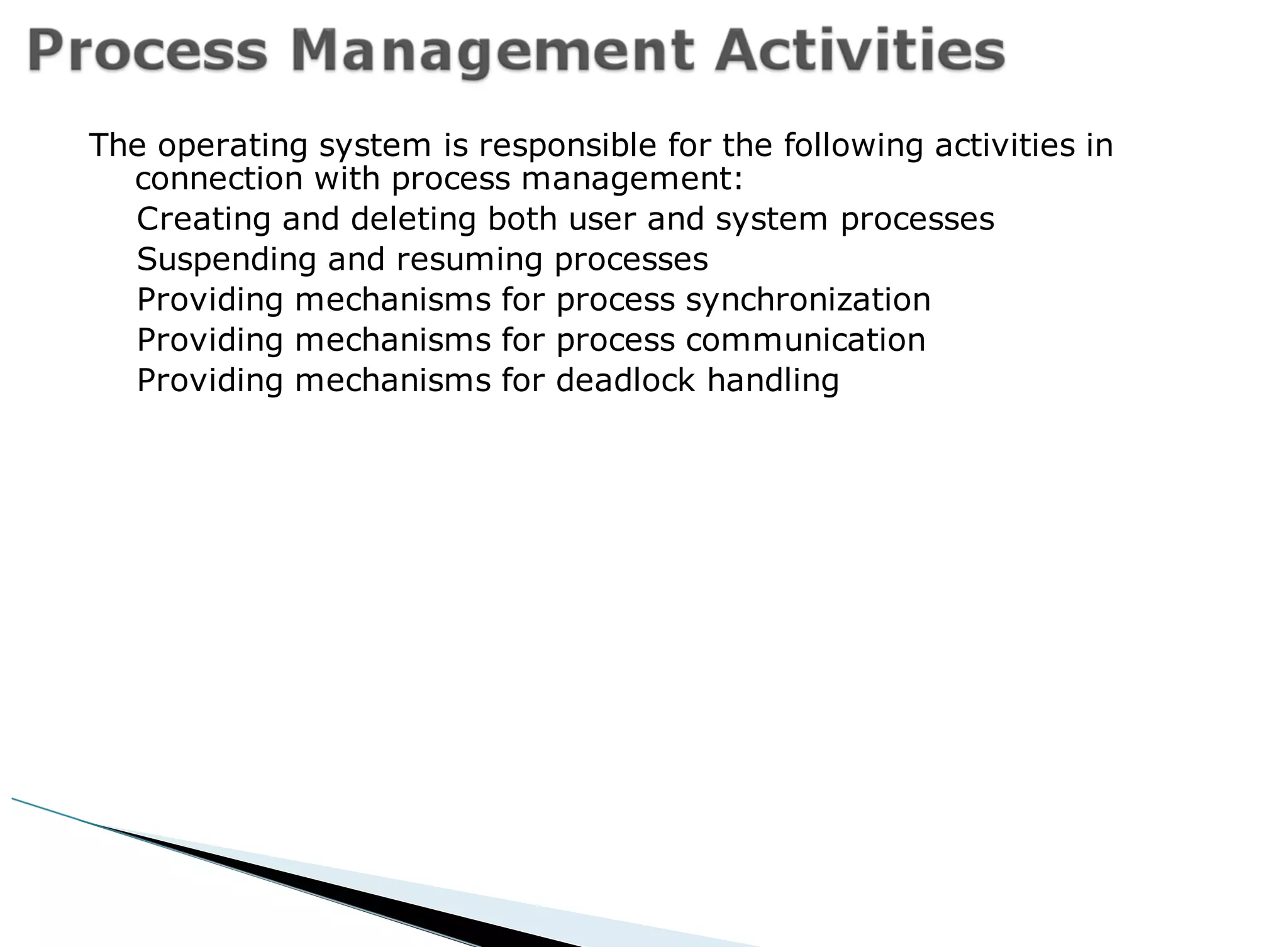 The operating system is responsible for the following activities in
connection with process management:
Creating and deleting both user and system processes
Suspending and resuming processes
Providing mechanisms for process synchronization
Providing mechanisms for process communication
Providing mechanisms for deadlock handling
 