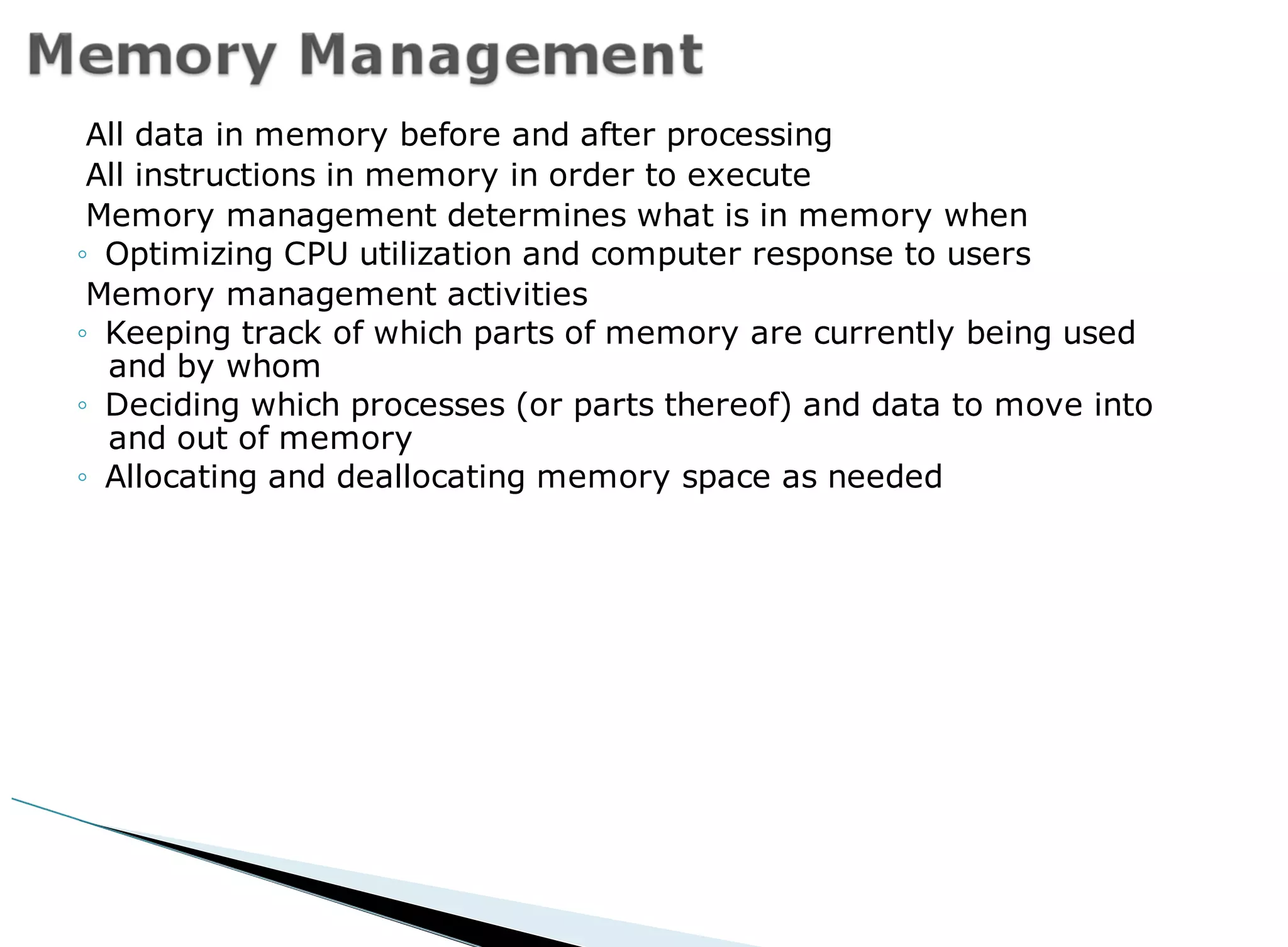 All data in memory before and after processing
All instructions in memory in order to execute
Memory management determines what is in memory when
◦ Optimizing CPU utilization and computer response to users
Memory management activities
◦ Keeping track of which parts of memory are currently being used
and by whom
◦ Deciding which processes (or parts thereof) and data to move into
and out of memory
◦ Allocating and deallocating memory space as needed
 