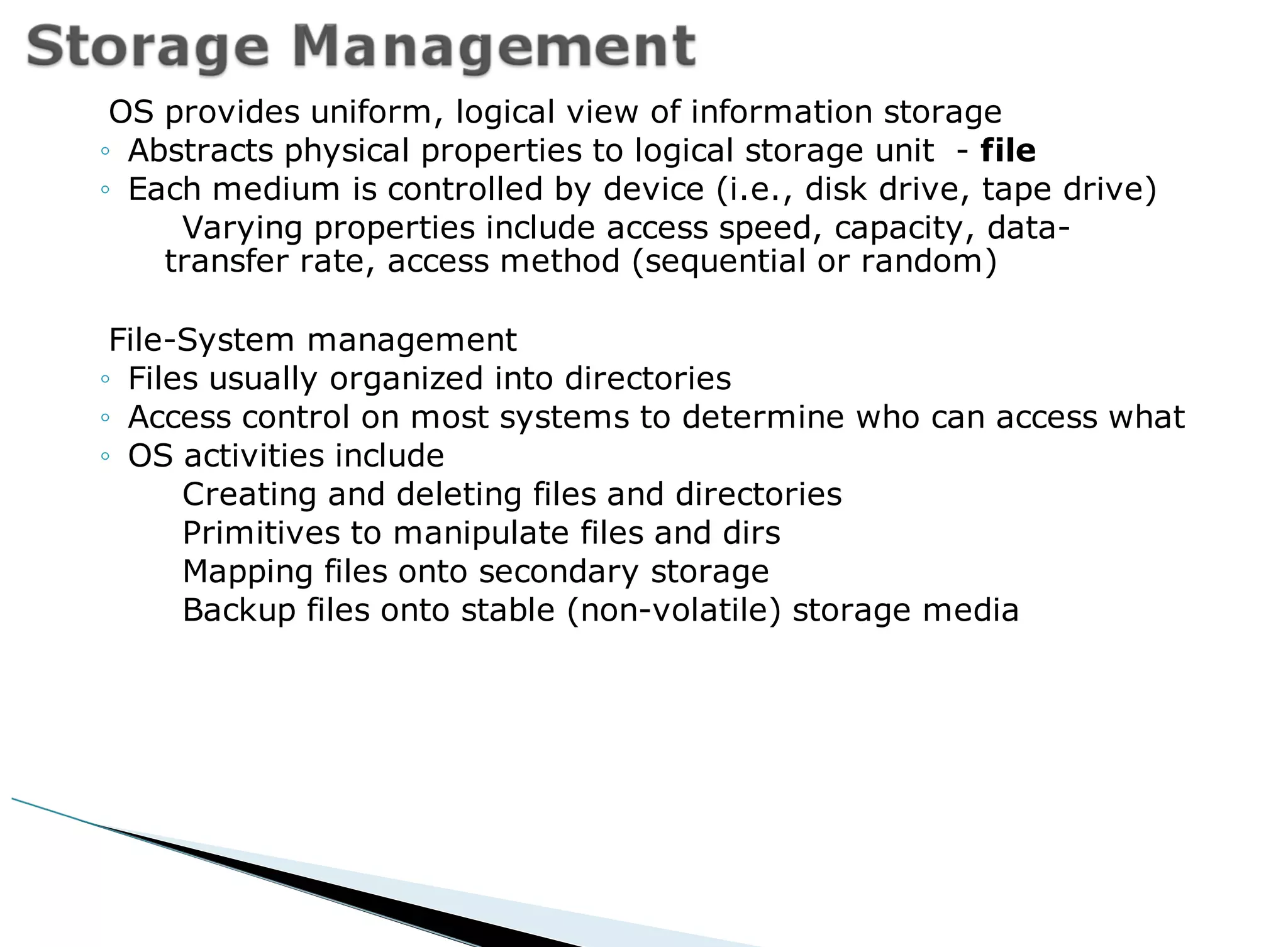 OS provides uniform, logical view of information storage
◦ Abstracts physical properties to logical storage unit - file
◦ Each medium is controlled by device (i.e., disk drive, tape drive)
Varying properties include access speed, capacity, data-
transfer rate, access method (sequential or random)
File-System management
◦ Files usually organized into directories
◦ Access control on most systems to determine who can access what
◦ OS activities include
Creating and deleting files and directories
Primitives to manipulate files and dirs
Mapping files onto secondary storage
Backup files onto stable (non-volatile) storage media
 