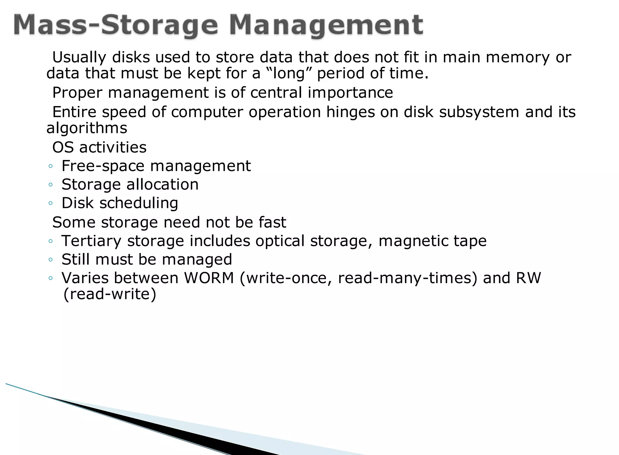 Usually disks used to store data that does not fit in main memory or
data that must be kept for a “long” period of time.
Proper management is of central importance
Entire speed of computer operation hinges on disk subsystem and its
algorithms
OS activities
◦ Free-space management
◦ Storage allocation
◦ Disk scheduling
Some storage need not be fast
◦ Tertiary storage includes optical storage, magnetic tape
◦ Still must be managed
◦ Varies between WORM (write-once, read-many-times) and RW
(read-write)
 