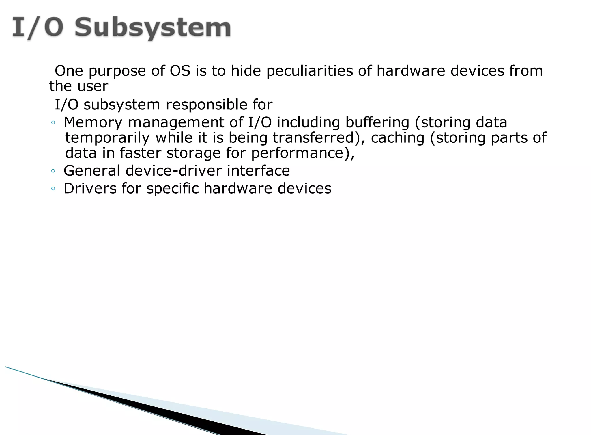 One purpose of OS is to hide peculiarities of hardware devices from
the user
I/O subsystem responsible for
◦ Memory management of I/O including buffering (storing data
temporarily while it is being transferred), caching (storing parts of
data in faster storage for performance),
◦ General device-driver interface
◦ Drivers for specific hardware devices
 