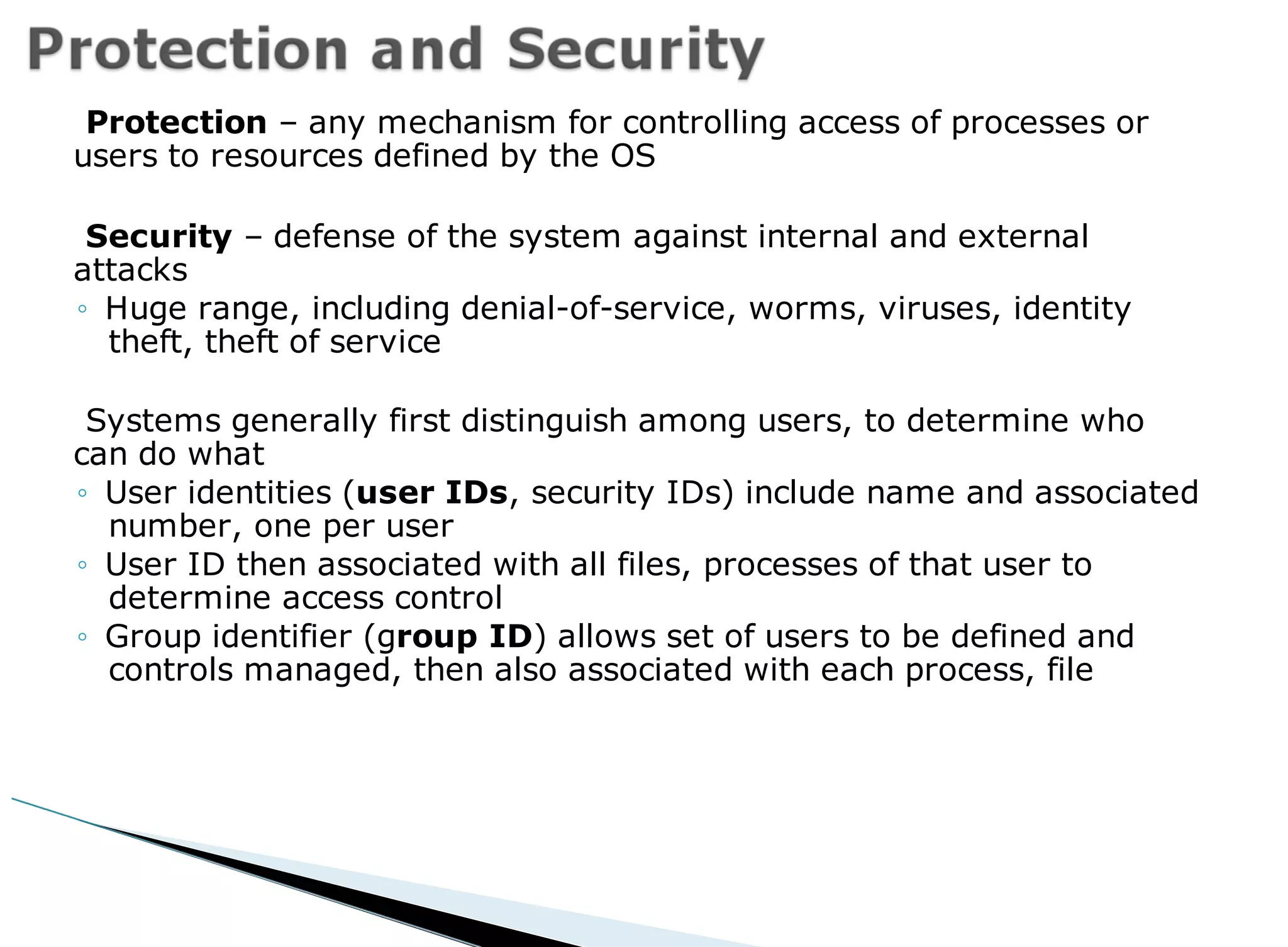 Protection – any mechanism for controlling access of processes or
users to resources defined by the OS
Security – defense of the system against internal and external
attacks
◦ Huge range, including denial-of-service, worms, viruses, identity
theft, theft of service
Systems generally first distinguish among users, to determine who
can do what
◦ User identities (user IDs, security IDs) include name and associated
number, one per user
◦ User ID then associated with all files, processes of that user to
determine access control
◦ Group identifier (group ID) allows set of users to be defined and
controls managed, then also associated with each process, file
 