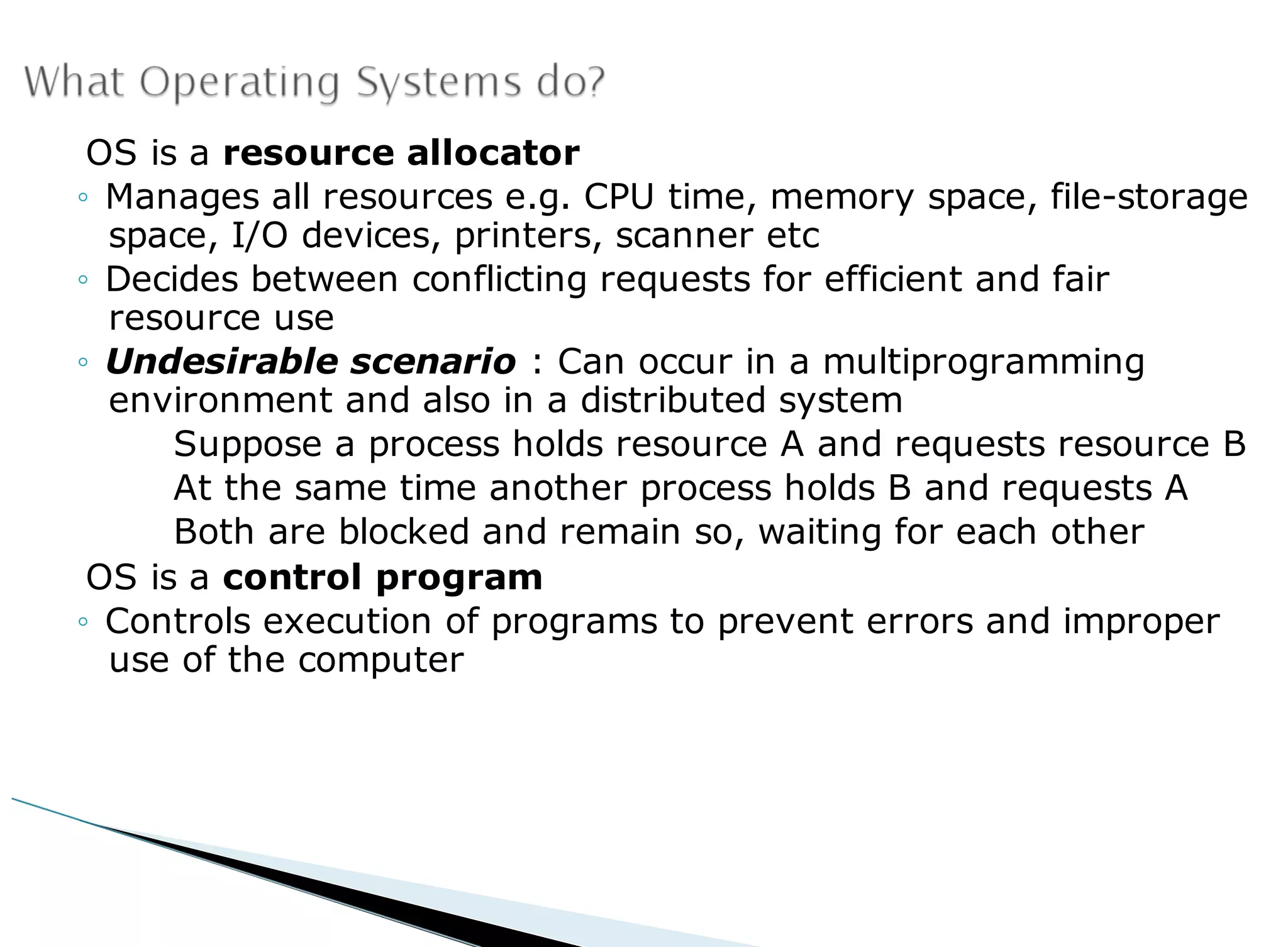 OS is a resource allocator
◦ Manages all resources e.g. CPU time, memory space, file-storage
space, I/O devices, printers, scanner etc
◦ Decides between conflicting requests for efficient and fair
resource use
◦ Undesirable scenario : Can occur in a multiprogramming
environment and also in a distributed system
Suppose a process holds resource A and requests resource B
At the same time another process holds B and requests A
Both are blocked and remain so, waiting for each other
OS is a control program
◦ Controls execution of programs to prevent errors and improper
use of the computer
 