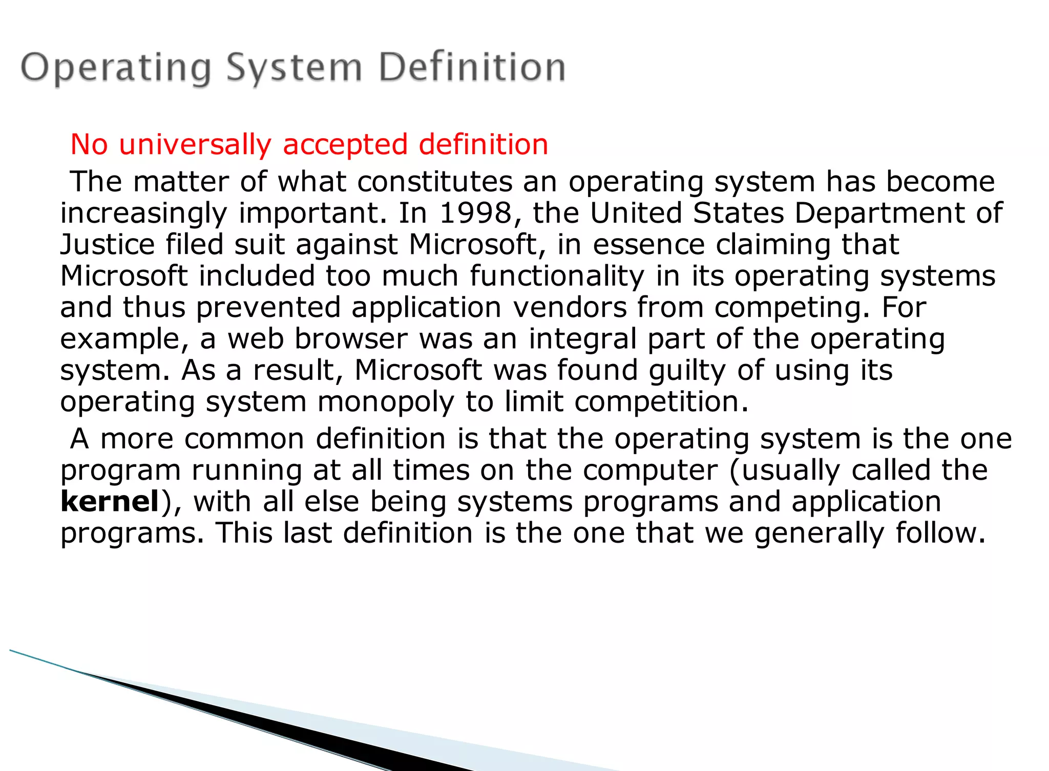 No universally accepted definition
The matter of what constitutes an operating system has become
increasingly important. In 1998, the United States Department of
Justice filed suit against Microsoft, in essence claiming that
Microsoft included too much functionality in its operating systems
and thus prevented application vendors from competing. For
example, a web browser was an integral part of the operating
system. As a result, Microsoft was found guilty of using its
operating system monopoly to limit competition.
A more common definition is that the operating system is the one
program running at all times on the computer (usually called the
kernel), with all else being systems programs and application
programs. This last definition is the one that we generally follow.
 