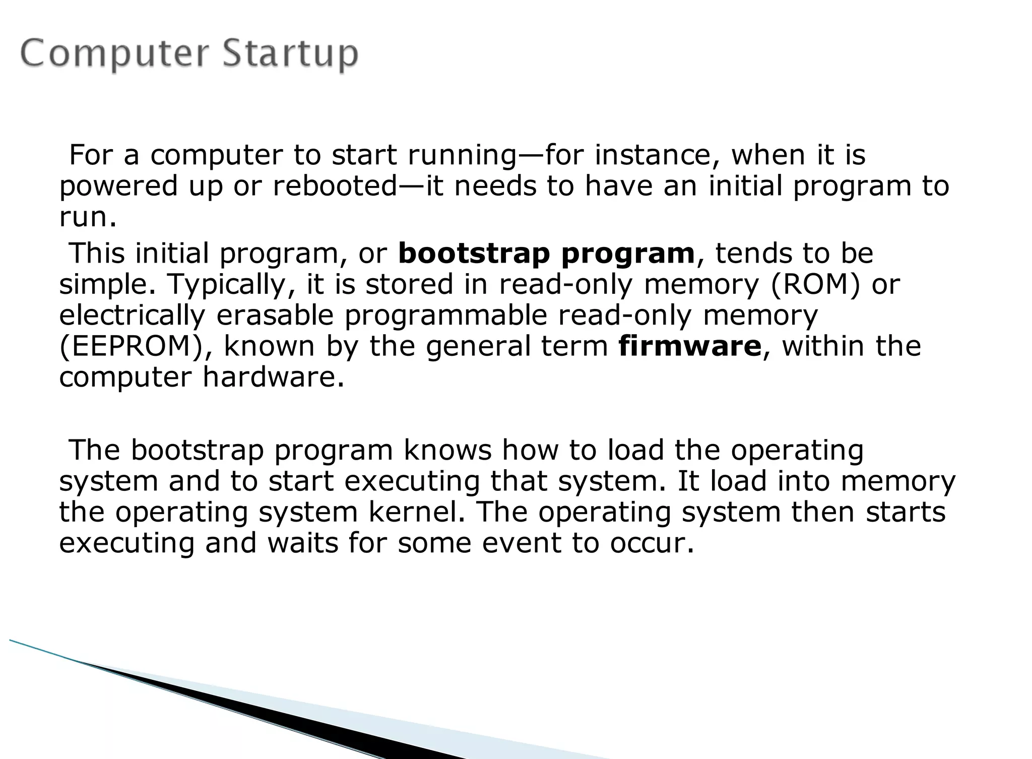 For a computer to start running—for instance, when it is
powered up or rebooted—it needs to have an initial program to
run.
This initial program, or bootstrap program, tends to be
simple. Typically, it is stored in read-only memory (ROM) or
electrically erasable programmable read-only memory
(EEPROM), known by the general term firmware, within the
computer hardware.
The bootstrap program knows how to load the operating
system and to start executing that system. It load into memory
the operating system kernel. The operating system then starts
executing and waits for some event to occur.
 