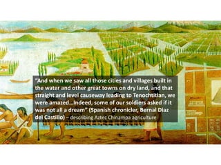 “And when we saw all those cities and villages built in
the water and other great towns on dry land, and that
straight and level causeway leading to Tenochtitlan, we
were amazed…Indeed, some of our soldiers asked if it
was not all a dream” (Spanish chronicler, Bernal Diaz
del Castillo) – describing Aztec Chinampa agriculture
 