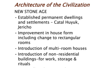 Architecture of the Civilization
NEW STONE AGE
• Established permanent dwellings
and settlements – Catal Huyuk,
Jericho
• Improvement in house form
including change to rectangular
rooms
• Introduction of multi-room houses
• Introduction of non-residential
buildings-for work, storage &
rituals
 