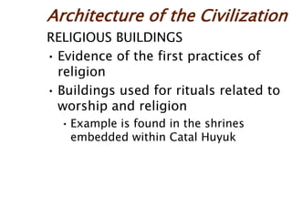 Architecture of the Civilization
RELIGIOUS BUILDINGS
• Evidence of the first practices of
religion
• Buildings used for rituals related to
worship and religion
• Example is found in the shrines
embedded within Catal Huyuk
 