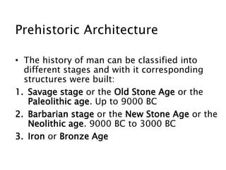 Prehistoric Architecture
• The history of man can be classified into
different stages and with it corresponding
structures were built:
1. Savage stage or the Old Stone Age or the
Paleolithic age. Up to 9000 BC
2. Barbarian stage or the New Stone Age or the
Neolithic age. 9000 BC to 3000 BC
3. Iron or Bronze Age
 