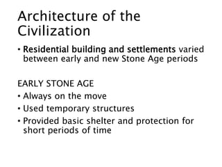 Architecture of the
Civilization
• Residential building and settlements varied
between early and new Stone Age periods
EARLY STONE AGE
• Always on the move
• Used temporary structures
• Provided basic shelter and protection for
short periods of time
 