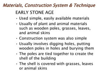 Materials, Construction System & Technique
EARLY STONE AGE
• Used simple, easily available materials
• Usually of plant and animal materials
such as wooden poles, grasses, leaves,
and animal skins
• Construction system was also simple
• Usually involves digging holes, putting
wooden poles in holes and burying them
• The poles are tied together to create the
shell of the building
• The shell is covered with grasses, leaves
or animal skins
 