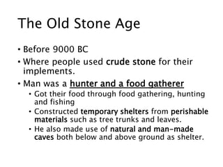 The Old Stone Age
• Before 9000 BC
• Where people used crude stone for their
implements.
• Man was a hunter and a food gatherer
• Got their food through food gathering, hunting
and fishing
• Constructed temporary shelters from perishable
materials such as tree trunks and leaves.
• He also made use of natural and man-made
caves both below and above ground as shelter.
 