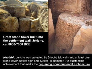Neolithic Jericho was protected by 5-foot-thick walls and at least one
stone tower 30 feet high and 33 feet in diameter. An outstanding
achievement that marks the beginning of monumental architecture.
Great stone tower built into
the settlement wall, Jericho,
ca. 8000-7000 BCE
 