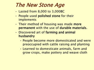 The New Stone Age
• Lasted from 8,000 to 3,000BC
• People used polished stone for their
implements
• Their method of housing was made more
permanent with the use of durable materials.
• Discovered art of farming and animal
husbandry
• People become more domesticated and were
preoccupied with cattle raising and planting
• Learned to domesticate animals, farm and
grow crops, make pottery and weave cloth
 