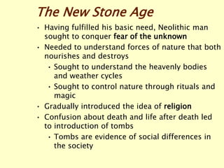 The New Stone Age
• Having fulfilled his basic need, Neolithic man
sought to conquer fear of the unknown
• Needed to understand forces of nature that both
nourishes and destroys
• Sought to understand the heavenly bodies
and weather cycles
• Sought to control nature through rituals and
magic
• Gradually introduced the idea of religion
• Confusion about death and life after death led
to introduction of tombs
• Tombs are evidence of social differences in
the society
 