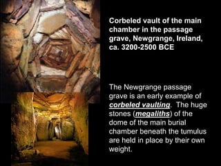 Corbeled vault of the main
chamber in the passage
grave, Newgrange, Ireland,
ca. 3200-2500 BCE
The Newgrange passage
grave is an early example of
corbeled vaulting. The huge
stones (megaliths) of the
dome of the main burial
chamber beneath the tumulus
are held in place by their own
weight.
 