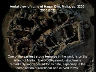 Aerial view of ruins of Hagar Qim, Malta, ca. 3200-
2500 BCE
One of the earliest stone temples in the world is on the
island of Malta. The 5,000-year-old structure is
remarkably sophisticated for its date, especially in the
combination of rectilinear and curved forms.
 