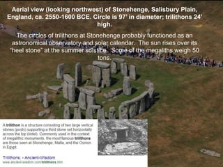 Aerial view (looking northwest) of Stonehenge, Salisbury Plain,
England, ca. 2550-1600 BCE. Circle is 97’ in diameter; trilithons 24’
high.
The circles of trilithons at Stonehenge probably functioned as an
astronomical observatory and solar calendar. The sun rises over its
“heel stone” at the summer solstice. Some of the megaliths weigh 50
tons.
 