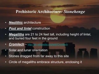 Prehistoric Architecture: Stonehenge
• Neolithic architecture
• Post and lintel construction
• Megaliths are 21 to 24 feet tall, including height of lintel,
and buried four feet in the ground
• Cromlech – http://en.wikipedia.org/wiki/Cromlech
• Solar and lunar orientation
• Stones dragged from far away to this site
• Circle of megaliths embrace structure, enclosing it
 