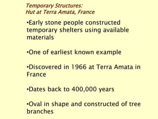 Temporary Structures:
Hut at Terra Amata, France
•Early stone people constructed
temporary shelters using available
materials
•One of earliest known example
•Discovered in 1966 at Terra Amata in
France
•Dates back to 400,000 years
•Oval in shape and constructed of tree
branches
 
