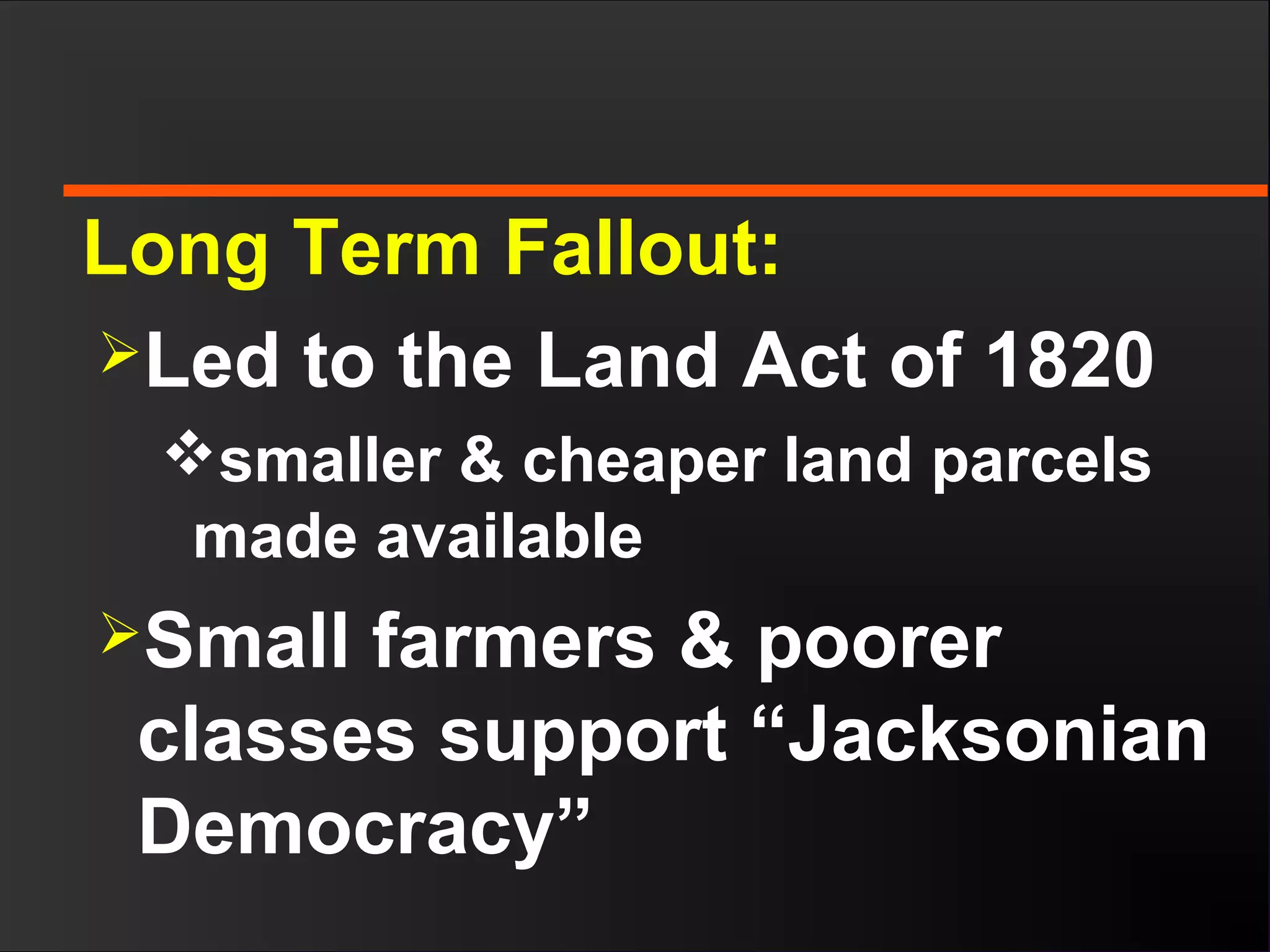 Long Term Fallout:
Led to the Land Act of 1820
smaller & cheaper land parcels
made available
Small farmers & poorer
classes support “Jacksonian
Democracy”
 