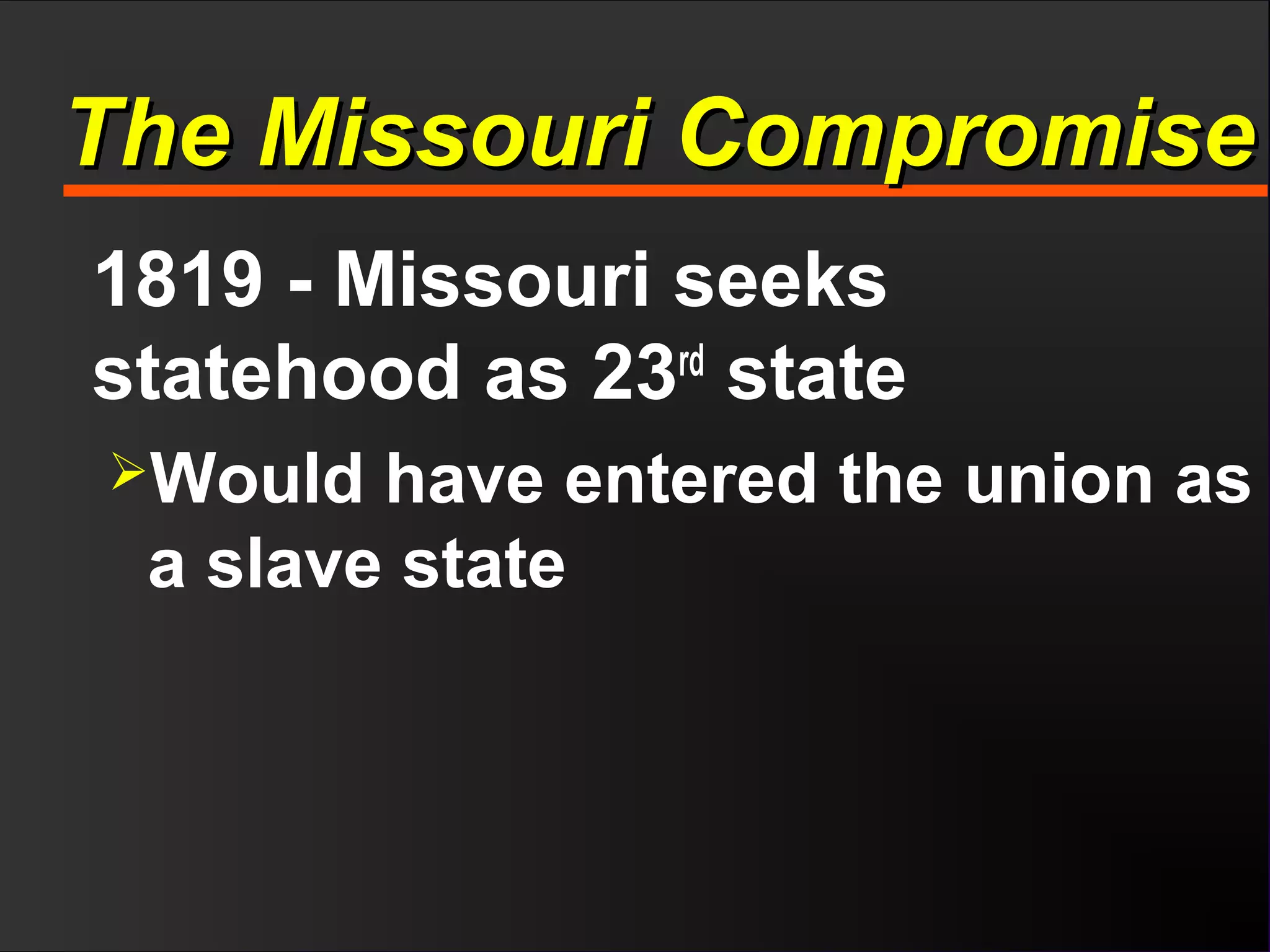 The Missouri CompromiseThe Missouri Compromise
1819 - Missouri seeks
statehood as 23rd
state
Would have entered the union as
a slave state
 