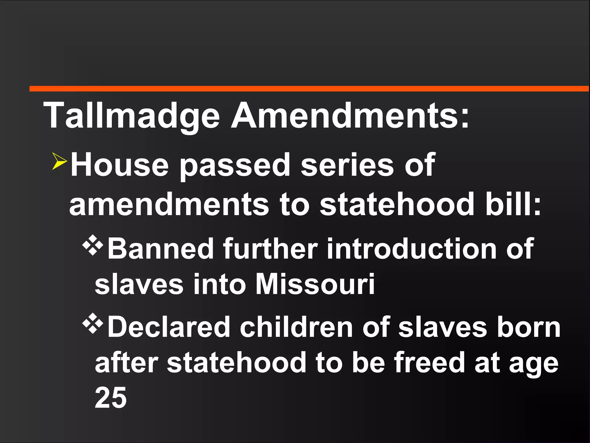 Tallmadge Amendments:
House passed series of
amendments to statehood bill:
Banned further introduction of
slaves into Missouri
Declared children of slaves born
after statehood to be freed at age
25
 