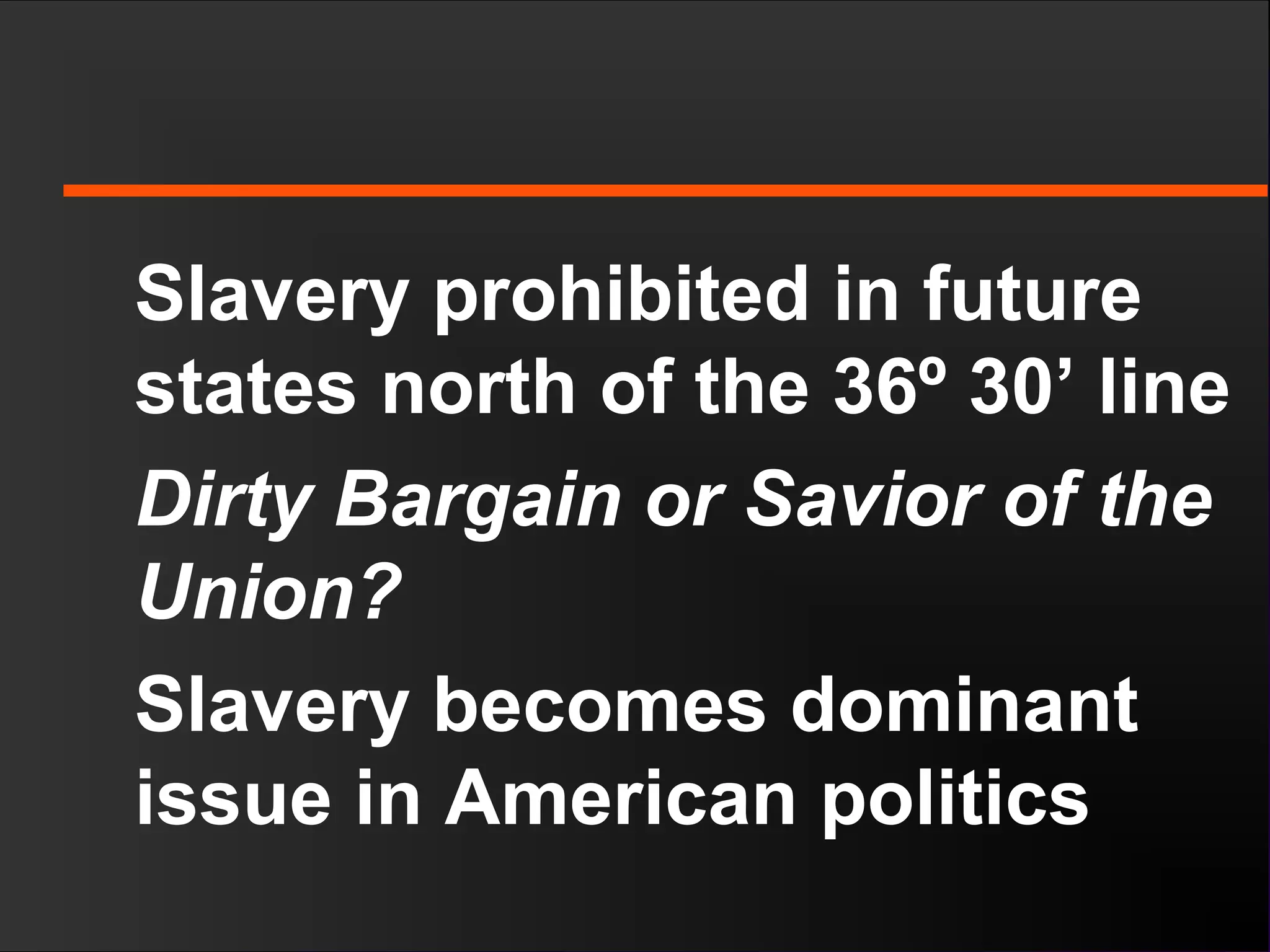 Slavery prohibited in future
states north of the 36º 30’ line
Dirty Bargain or Savior of the
Union?
Slavery becomes dominant
issue in American politics
 