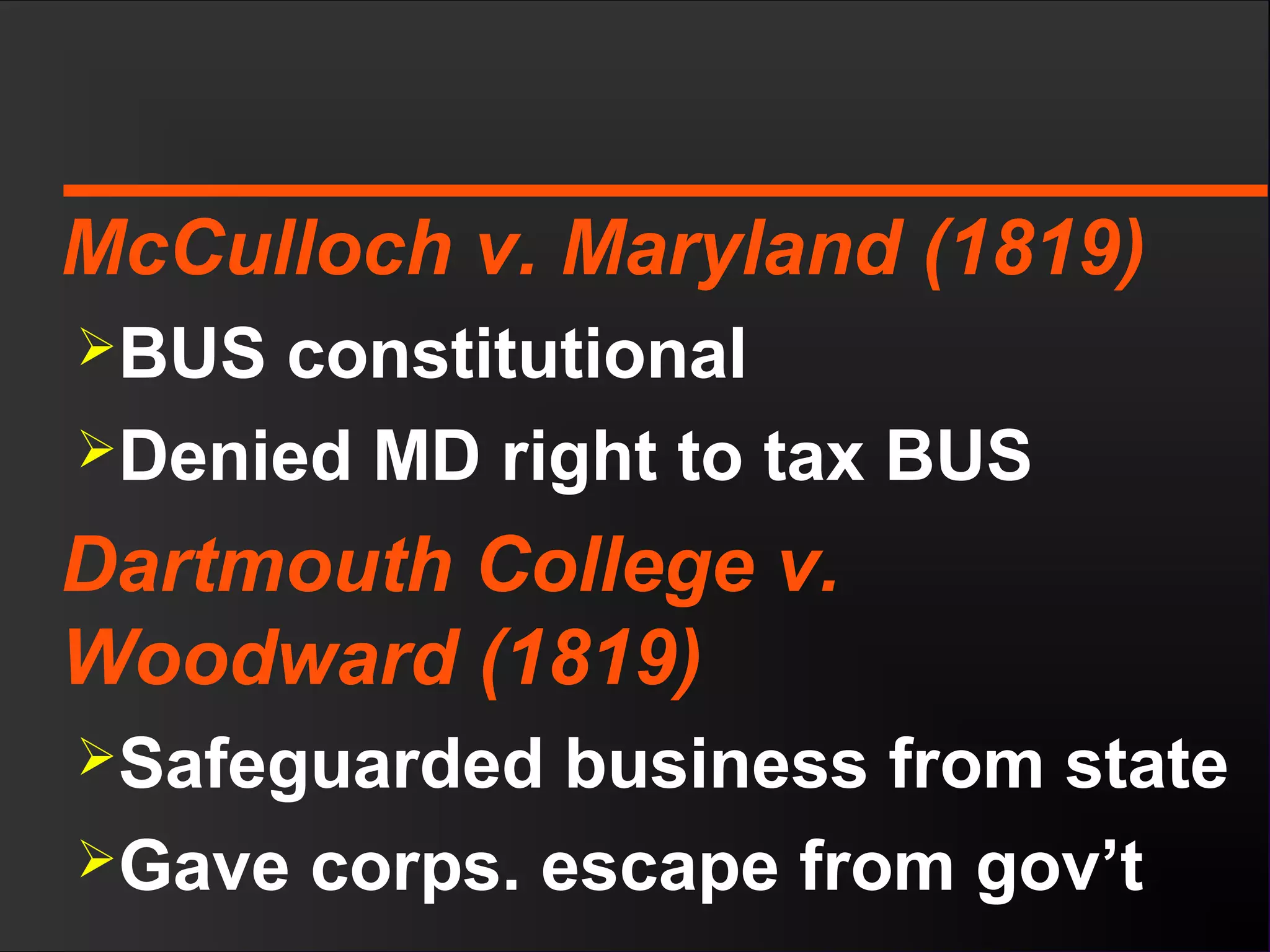 McCulloch v. Maryland (1819)
BUS constitutional
Denied MD right to tax BUS
Dartmouth College v.
Woodward (1819)
Safeguarded business from state
Gave corps. escape from gov’t
 