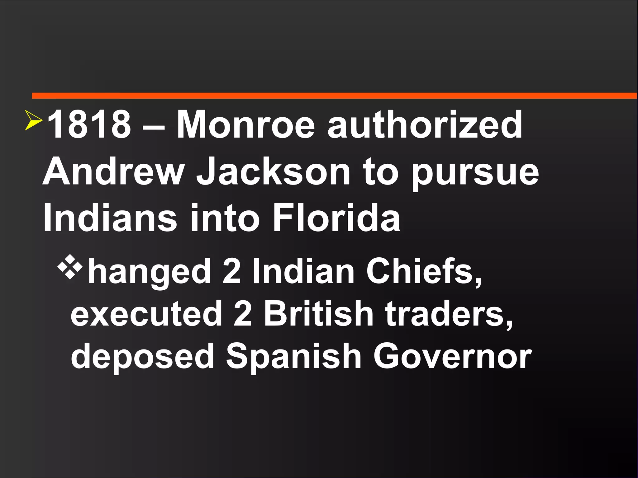 1818 – Monroe authorized
Andrew Jackson to pursue
Indians into Florida
hanged 2 Indian Chiefs,
executed 2 British traders,
deposed Spanish Governor
 