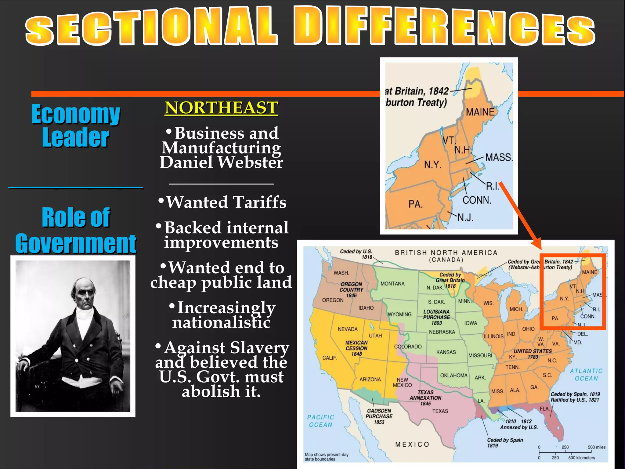 EconomyEconomy
LeaderLeader
____________________
Role ofRole of
GovernmentGovernment
NORTHEASTNORTHEAST
•Business and
Manufacturing
Daniel Webster
____________
•Wanted Tariffs
•Backed internal
improvements
•Wanted end to
cheap public land
•Increasingly
nationalistic
•Against Slavery
and believed the
U.S. Govt. must
abolish it.
 