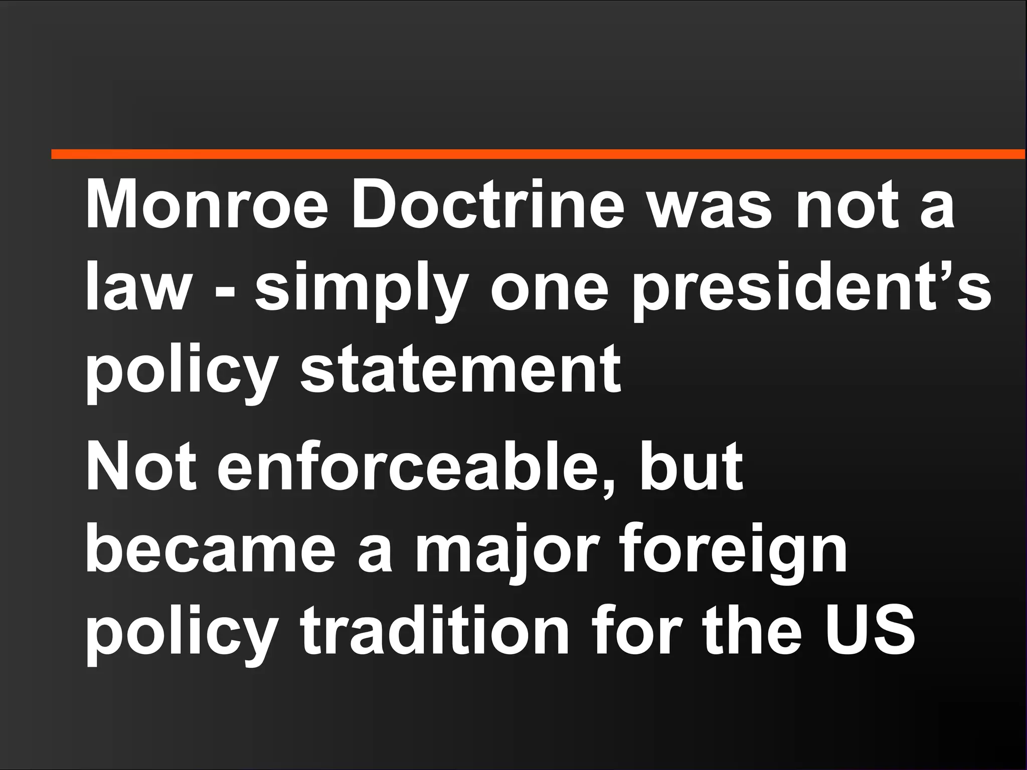 Monroe Doctrine was not a
law - simply one president’s
policy statement
Not enforceable, but
became a major foreign
policy tradition for the US
 