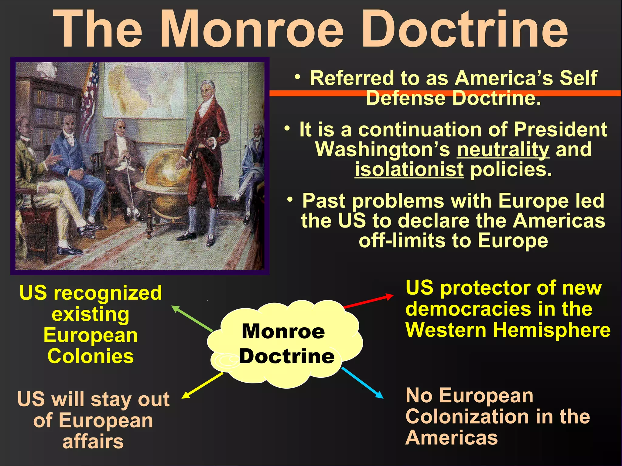 • Referred to as America’s Self
Defense Doctrine.
• It is a continuation of President
Washington’s neutrality and
isolationist policies.
• Past problems with Europe led
the US to declare the Americas
off-limits to Europe
US protector of new
democracies in the
Western Hemisphere
No European
Colonization in the
Americas
US will stay out
of European
affairs
Monroe
Doctrine
US recognized
existing
European
Colonies
The Monroe Doctrine
 