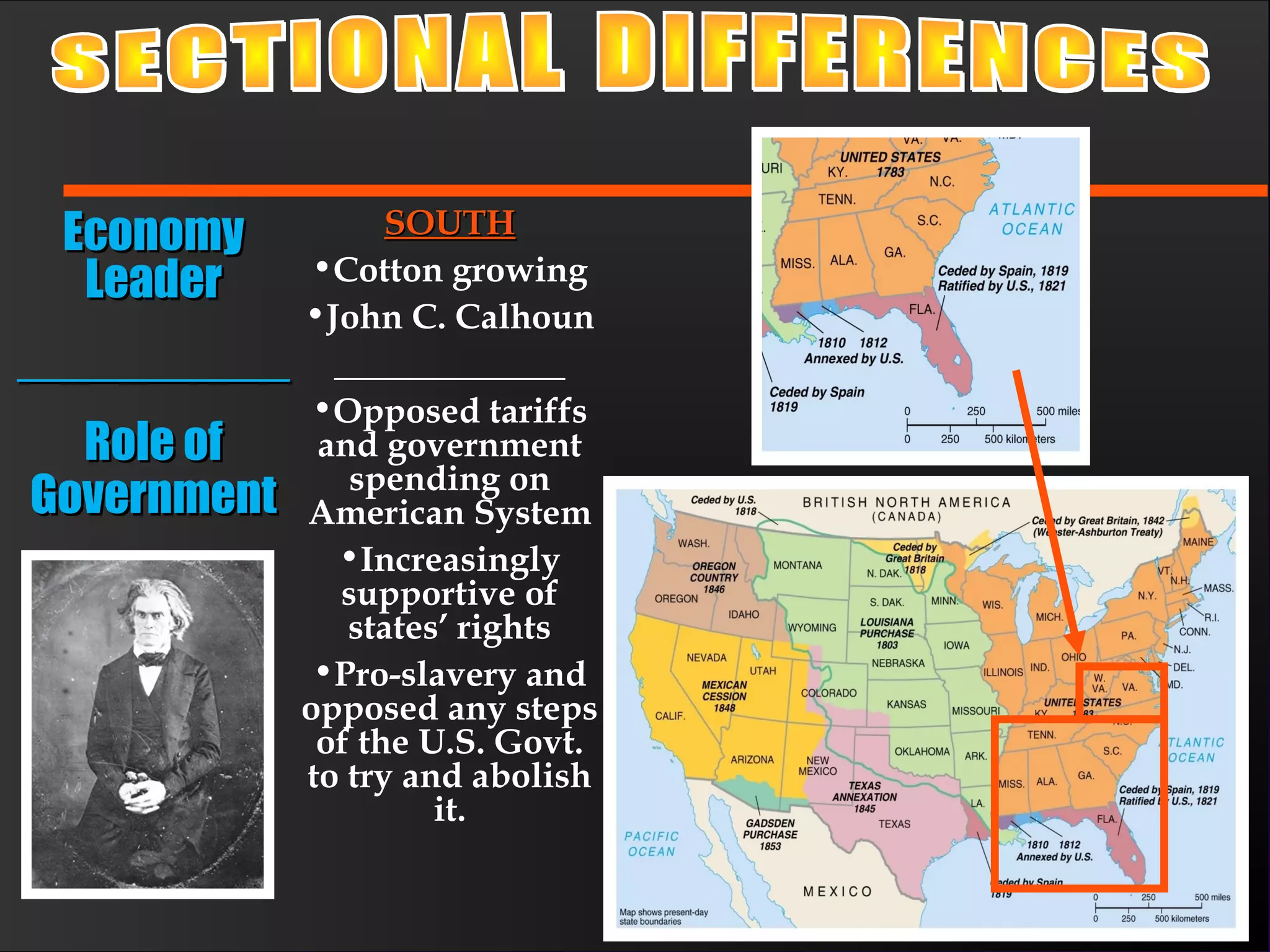 SOUTHSOUTH
•Cotton growing
•John C. Calhoun
_____________
•Opposed tariffs
and government
spending on
American System
•Increasingly
supportive of
states’ rights
•Pro-slavery and
opposed any steps
of the U.S. Govt.
to try and abolish
it.
EconomyEconomy
LeaderLeader
____________________
Role ofRole of
GovernmentGovernment
 