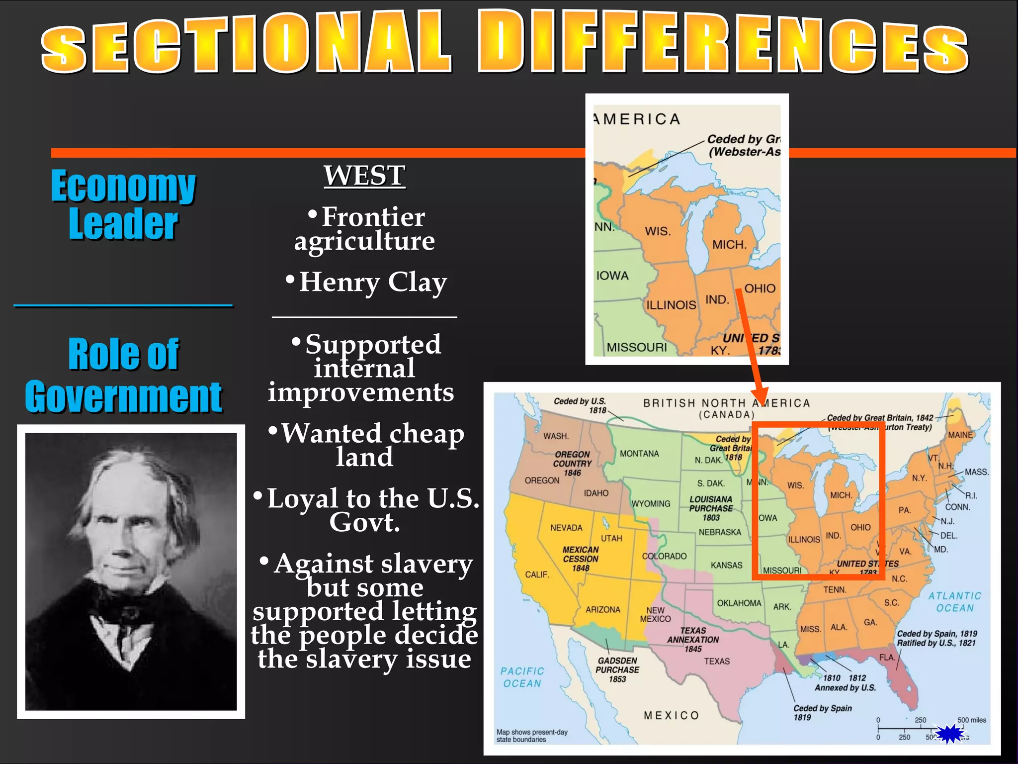 WESTWEST
•Frontier
agriculture
•Henry Clay
_____________
•Supported
internal
improvements
•Wanted cheap
land
•Loyal to the U.S.
Govt.
•Against slavery
but some
supported letting
the people decide
the slavery issue
EconomyEconomy
LeaderLeader
____________________
Role ofRole of
GovernmentGovernment
 