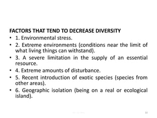 FACTORS THAT TEND TO DECREASE DIVERSITY
• 1. Environmental stress.
• 2. Extreme environments (conditions near the limit of
what living things can withstand).
• 3. A severe limitation in the supply of an essential
resource.
• 4. Extreme amounts of disturbance.
• 5. Recent introduction of exotic species (species from
other areas).
• 6. Geographic isolation (being on a real or ecological
island).
10Lec 12; MrL
 