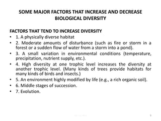 SOME MAJOR FACTORS THAT INCREASE AND DECREASE
BIOLOGICAL DIVERSITY
FACTORS THAT TEND TO INCREASE DIVERSITY
• 1. A physically diverse habitat
• 2. Moderate amounts of disturbance (such as fire or storm in a
forest or a sudden flow of water from a storm into a pond).
• 3. A small variation in environmental conditions (temperature,
precipitation, nutrient supply, etc.).
• 4. High diversity at one trophic level increases the diversity at
another trophic level. (Many kinds of trees provide habitats for
many kinds of birds and insects.)
• 5. An environment highly modified by life (e.g., a rich organic soil).
• 6. Middle stages of succession.
• 7. Evolution.
9Lec 12; MrL
 