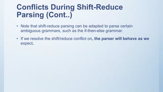 Conflicts During Shift-Reduce
Parsing (Cont..)
• Note that shift-reduce parsing can be adapted to parse certain
ambiguous grammars, such as the if-then-else grammar.
• If we resolve the shift/reduce conflict on, the parser will behave as we
expect.
 