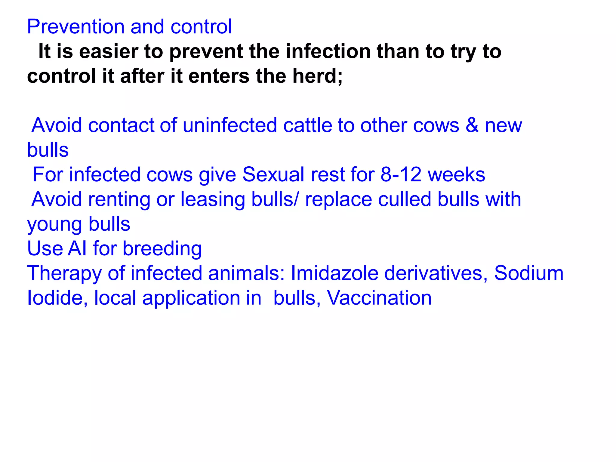 Prevention and control
It is easier to prevent the infection than to try to
control it after it enters the herd;
Avoid contact of uninfected cattle to other cows & new
bulls
For infected cows give Sexual rest for 8-12 weeks
Avoid renting or leasing bulls/ replace culled bulls with
young bulls
Use AI for breeding
Therapy of infected animals: Imidazole derivatives, Sodium
Iodide, local application in bulls, Vaccination
 