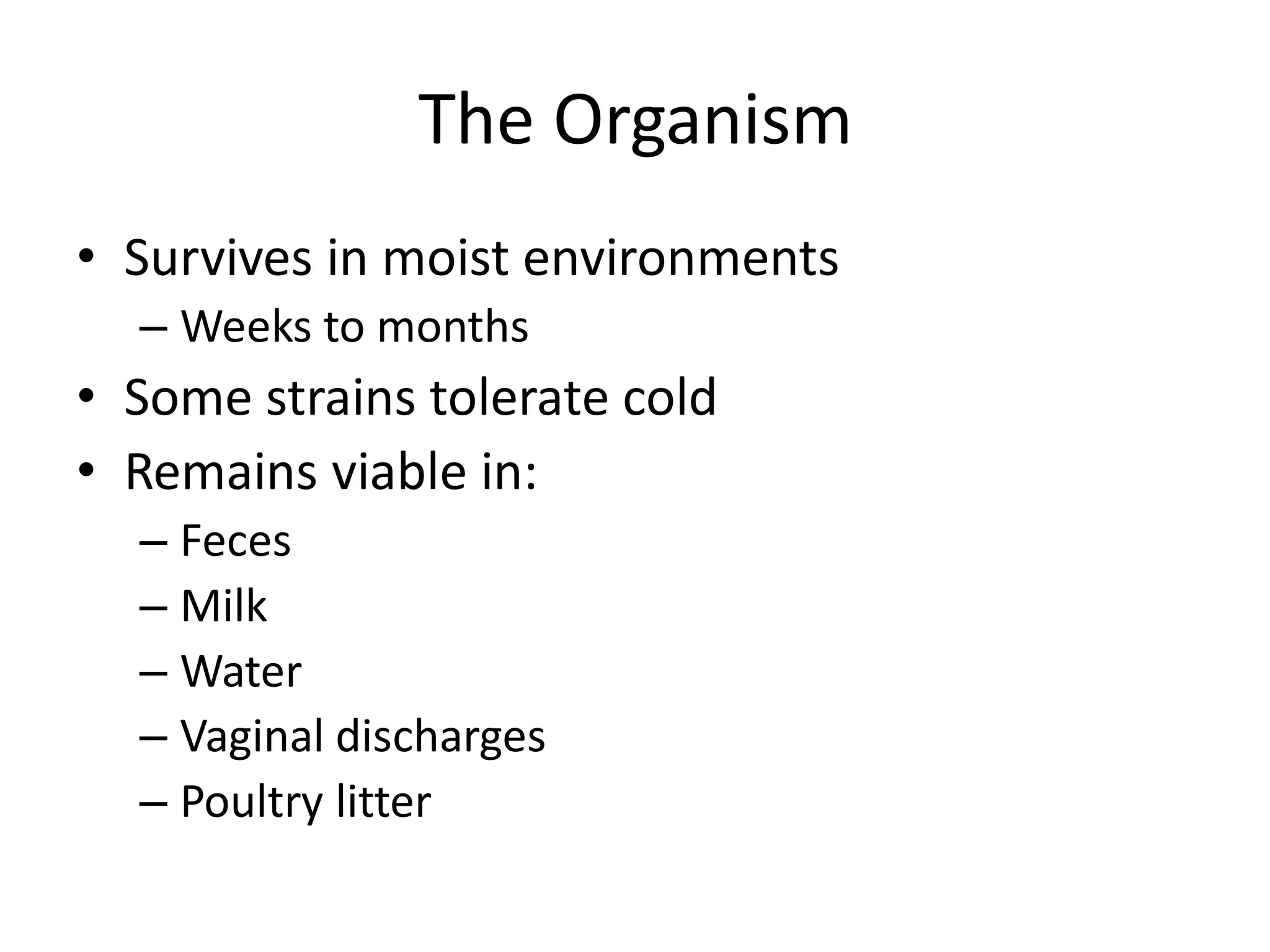 The Organism
• Survives in moist environments
– Weeks to months
• Some strains tolerate cold
• Remains viable in:
– Feces
– Milk
– Water
– Vaginal discharges
– Poultry litter
Center for Food Security and
Public Health, Iowa State
University, 2012
 