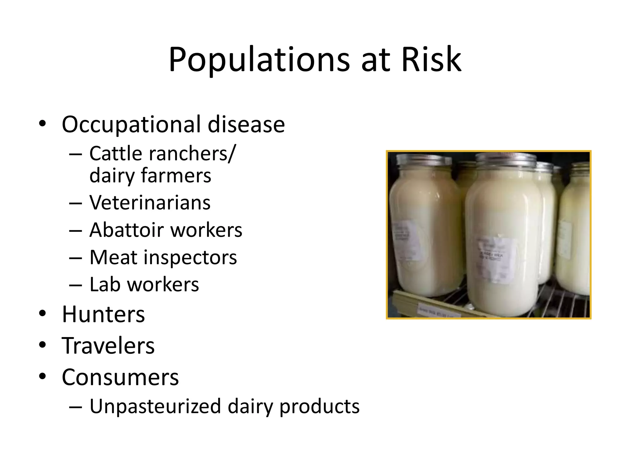 Populations at Risk
• Occupational disease
– Cattle ranchers/
dairy farmers
– Veterinarians
– Abattoir workers
– Meat inspectors
– Lab workers
• Hunters
• Travelers
• Consumers
– Unpasteurized dairy products
 