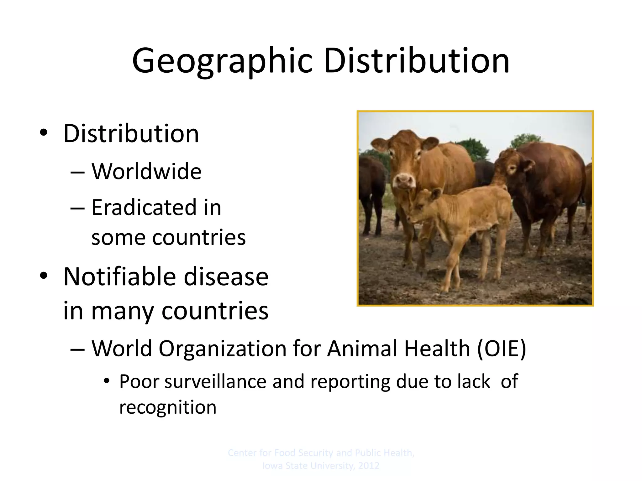 Geographic Distribution
• Distribution
– Worldwide
– Eradicated in
some countries
• Notifiable disease
in many countries
– World Organization for Animal Health (OIE)
• Poor surveillance and reporting due to lack of
recognition
Center for Food Security and Public Health,
Iowa State University, 2012
 
