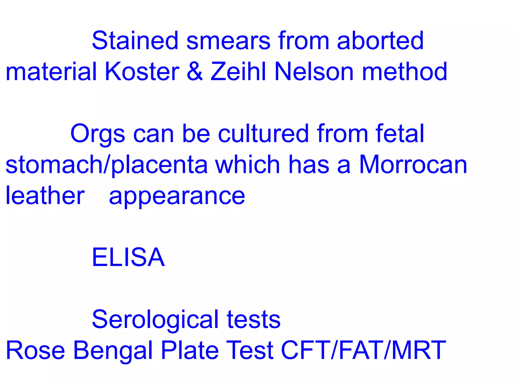 Stained smears from aborted
material Koster & Zeihl Nelson method
Orgs can be cultured from fetal
stomach/placenta which has a Morrocan
leather appearance
ELISA
Serological tests
Rose Bengal Plate Test CFT/FAT/MRT
 