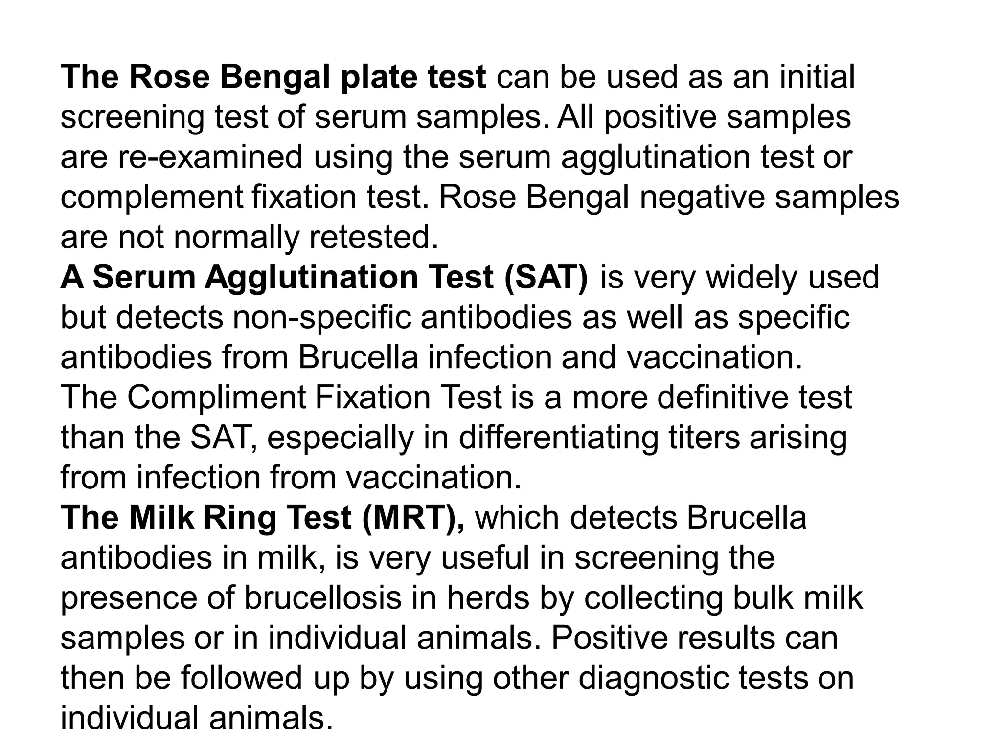 The Rose Bengal plate test can be used as an initial
screening test of serum samples. All positive samples
are re-examined using the serum agglutination test or
complement fixation test. Rose Bengal negative samples
are not normally retested.
A Serum Agglutination Test (SAT) is very widely used
but detects non-specific antibodies as well as specific
antibodies from Brucella infection and vaccination.
The Compliment Fixation Test is a more definitive test
than the SAT, especially in differentiating titers arising
from infection from vaccination.
The Milk Ring Test (MRT), which detects Brucella
antibodies in milk, is very useful in screening the
presence of brucellosis in herds by collecting bulk milk
samples or in individual animals. Positive results can
then be followed up by using other diagnostic tests on
individual animals.
 