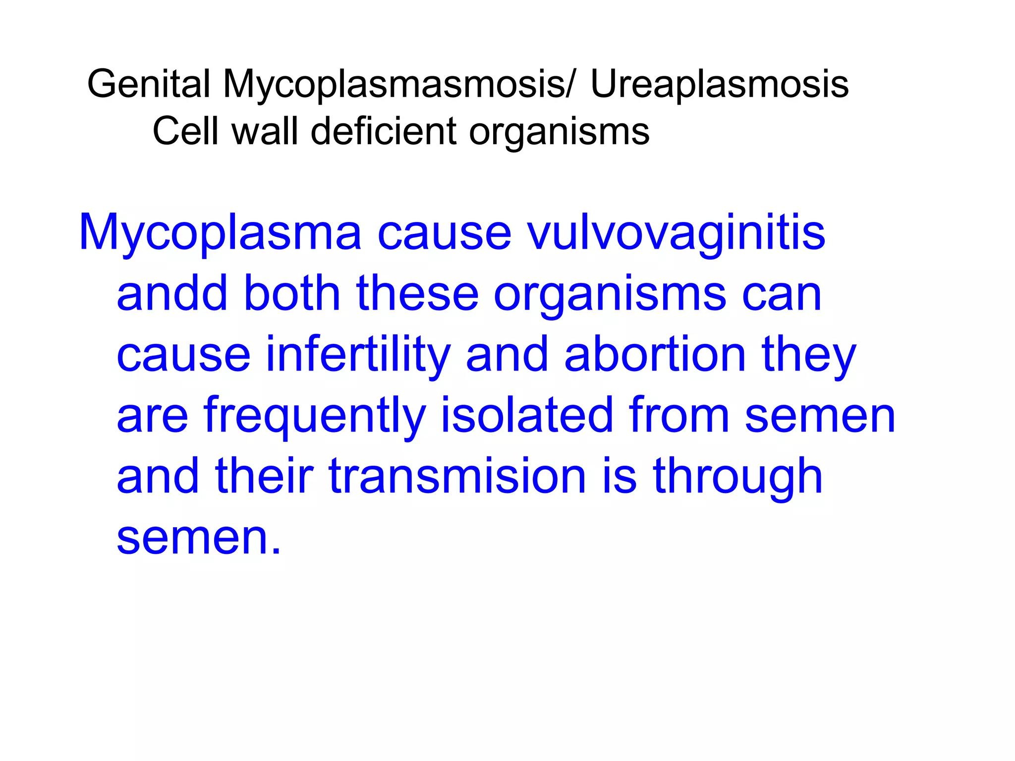 Genital Mycoplasmasmosis/ Ureaplasmosis
Cell wall deficient organisms
Mycoplasma cause vulvovaginitis
andd both these organisms can
cause infertility and abortion they
are frequently isolated from semen
and their transmision is through
semen.
 
