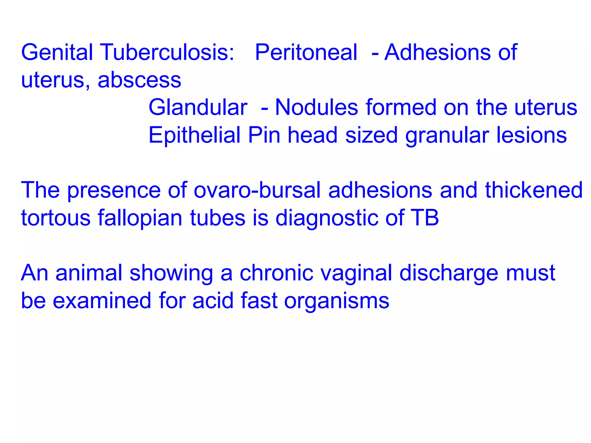 Genital Tuberculosis: Peritoneal - Adhesions of
uterus, abscess
Glandular - Nodules formed on the uterus
Epithelial Pin head sized granular lesions
The presence of ovaro-bursal adhesions and thickened
tortous fallopian tubes is diagnostic of TB
An animal showing a chronic vaginal discharge must
be examined for acid fast organisms
 