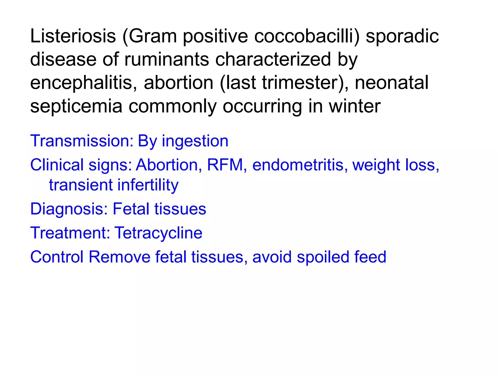 Listeriosis (Gram positive coccobacilli) sporadic
disease of ruminants characterized by
encephalitis, abortion (last trimester), neonatal
septicemia commonly occurring in winter
Transmission: By ingestion
Clinical signs: Abortion, RFM, endometritis, weight loss,
transient infertility
Diagnosis: Fetal tissues
Treatment: Tetracycline
Control Remove fetal tissues, avoid spoiled feed
 