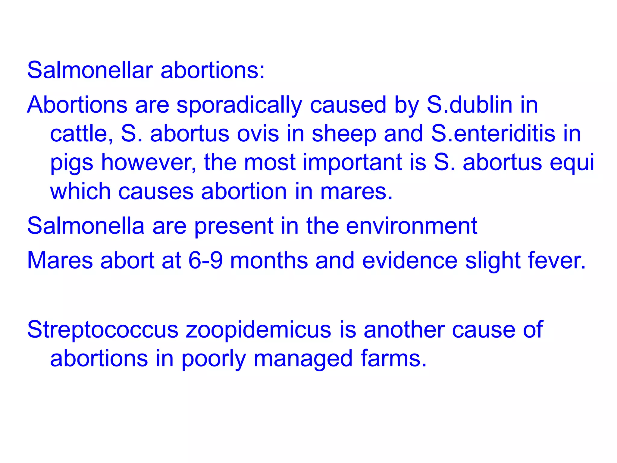 Salmonellar abortions:
Abortions are sporadically caused by S.dublin in
cattle, S. abortus ovis in sheep and S.enteriditis in
pigs however, the most important is S. abortus equi
which causes abortion in mares.
Salmonella are present in the environment
Mares abort at 6-9 months and evidence slight fever.
Streptococcus zoopidemicus is another cause of
abortions in poorly managed farms.
 