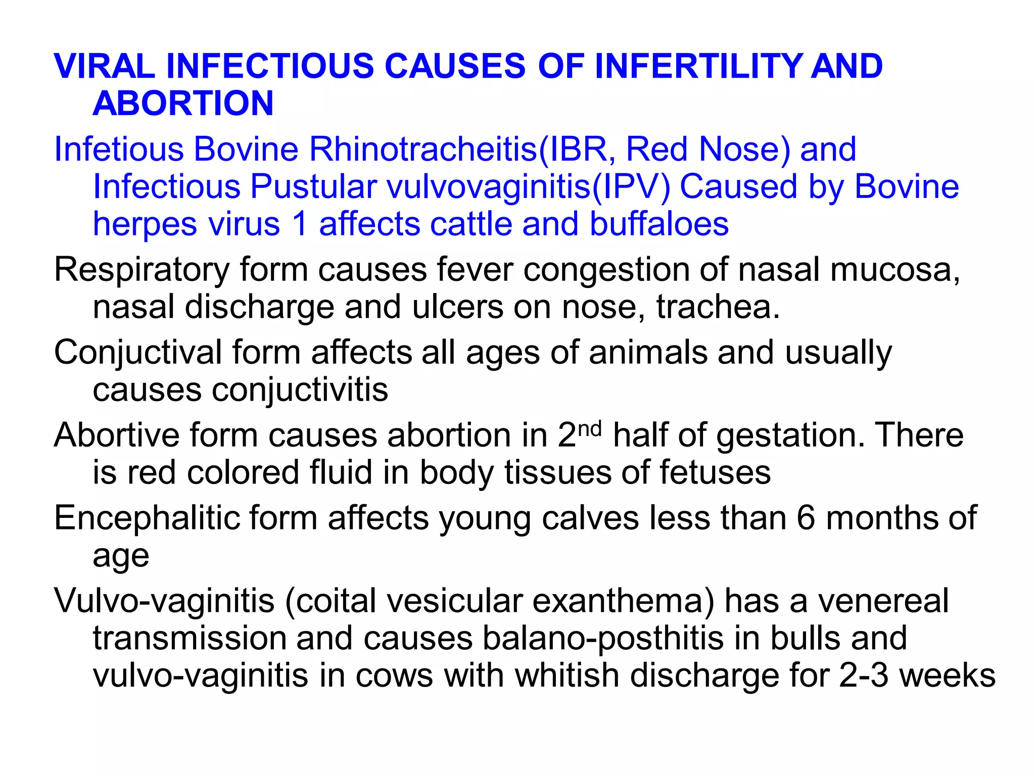 VIRAL INFECTIOUS CAUSES OF INFERTILITY AND
ABORTION
Infetious Bovine Rhinotracheitis(IBR, Red Nose) and
Infectious Pustular vulvovaginitis(IPV) Caused by Bovine
herpes virus 1 affects cattle and buffaloes
Respiratory form causes fever congestion of nasal mucosa,
nasal discharge and ulcers on nose, trachea.
Conjuctival form affects all ages of animals and usually
causes conjuctivitis
Abortive form causes abortion in 2nd half of gestation. There
is red colored fluid in body tissues of fetuses
Encephalitic form affects young calves less than 6 months of
age
Vulvo-vaginitis (coital vesicular exanthema) has a venereal
transmission and causes balano-posthitis in bulls and
vulvo-vaginitis in cows with whitish discharge for 2-3 weeks
 